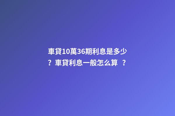 車貸10萬36期利息是多少？車貸利息一般怎么算？